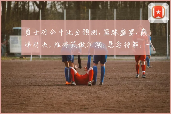 勇士对公牛比分预测,篮球盛宴,巅峰对决,谁将笑傲江湖,悬念待解,一触即发