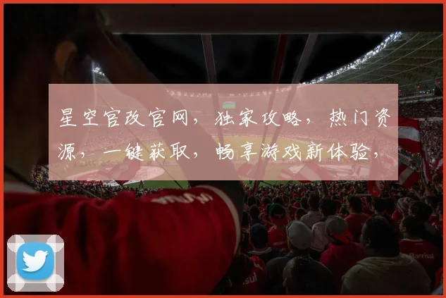 星空官改官网，独家攻略，热门资源，一键获取，畅享游戏新体验，三重福利等你来