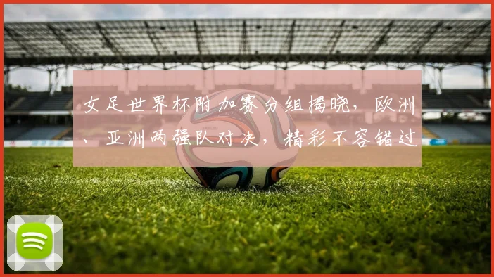 女足世界杯附加赛分组揭晓，欧洲、亚洲两强队对决，精彩不容错过，悬念重重