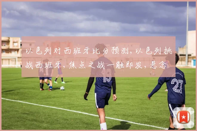 以色列对西班牙比分预测,以色列挑战西班牙,焦点之战一触即发,悬念重重