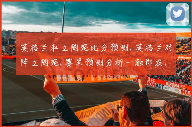 英格兰和立陶宛比分预测,英格兰对阵立陶宛,赛果预测分析一触即发,悬念重重,拭目以待。